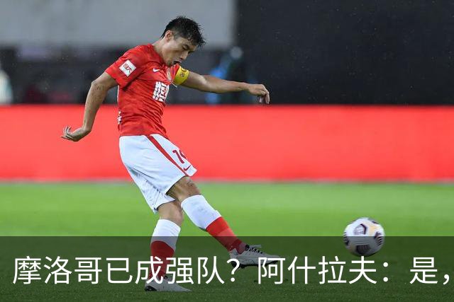 摩洛哥已成强队？阿什拉夫：是，很多人以为2022年我们只是运气好