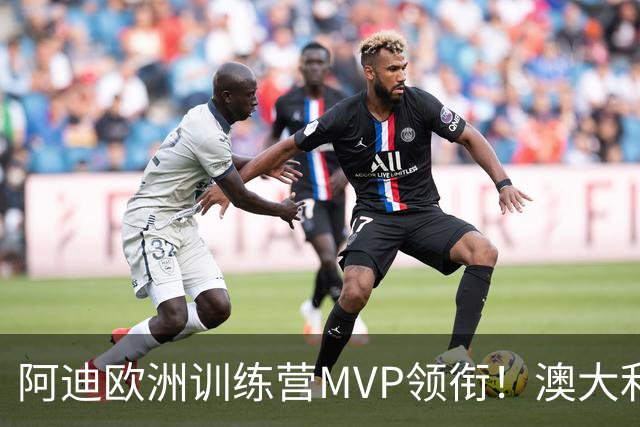 阿迪欧洲训练营MVP领衔！澳大利亚6月21日以年轻阵容对阵中国男篮